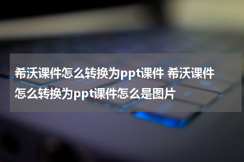 希沃课件怎么转换为ppt课件 希沃课件怎么转换为ppt课件怎么是图片