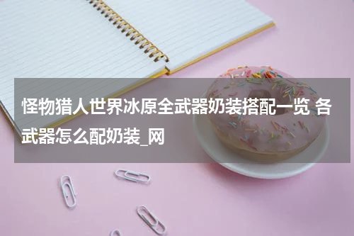 怪物猎人世界冰原全武器奶装搭配一览 各武器怎么配奶装_网