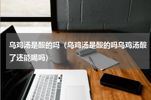 乌鸡汤是酸的吗（乌鸡汤是酸的吗乌鸡汤酸了还能喝吗）
