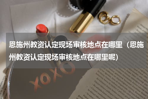 恩施州教资认定现场审核地点在哪里（恩施州教资认定现场审核地点在哪里呢）