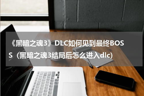 《黑暗之魂3》DLC如何见到最终BOSS（黑暗之魂3结局后怎么进入dlc）