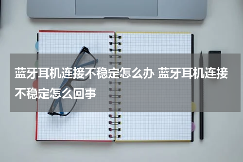 蓝牙耳机连接不稳定怎么办 蓝牙耳机连接不稳定怎么回事