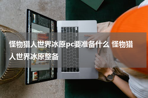 怪物猎人世界冰原pc要准备什么 怪物猎人世界冰原整备