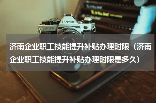 济南企业职工技能提升补贴办理时限（济南企业职工技能提升补贴办理时限是多久）