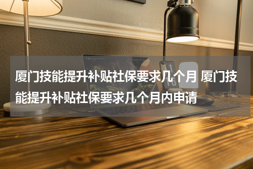 厦门技能提升补贴社保要求几个月 厦门技能提升补贴社保要求几个月内申请