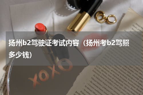 扬州b2驾驶证考试内容（扬州考b2驾照多少钱）