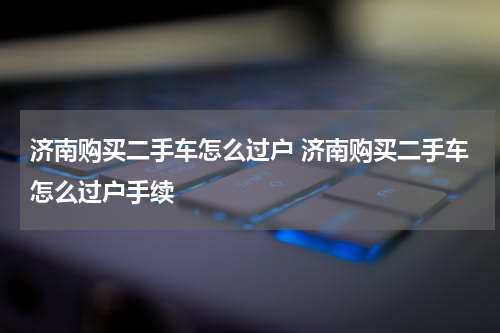 济南购买二手车怎么过户 济南购买二手车怎么过户手续