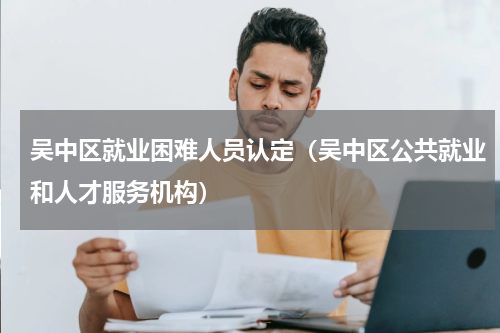 吴中区就业困难人员认定（吴中区公共就业和人才服务机构）