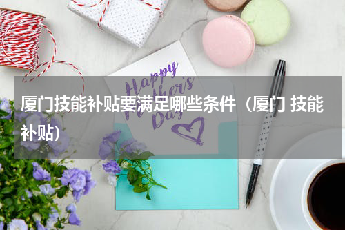 厦门技能补贴要满足哪些条件（厦门 技能补贴）