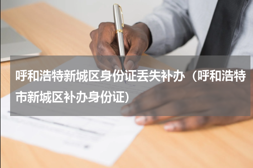 呼和浩特新城区身份证丢失补办（呼和浩特市新城区补办身份证）