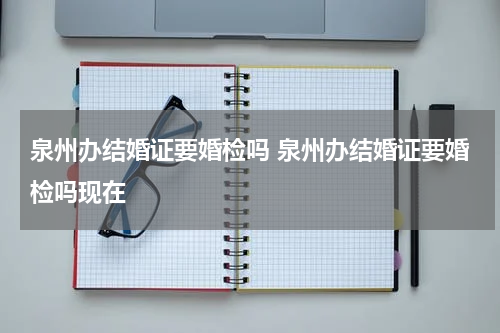 泉州办结婚证要婚检吗 泉州办结婚证要婚检吗现在