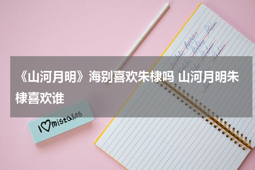《山河月明》海别喜欢朱棣吗 山河月明朱棣喜欢谁