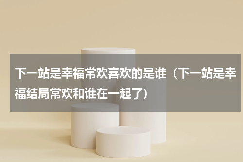 下一站是幸福常欢喜欢的是谁（下一站是幸福结局常欢和谁在一起了）