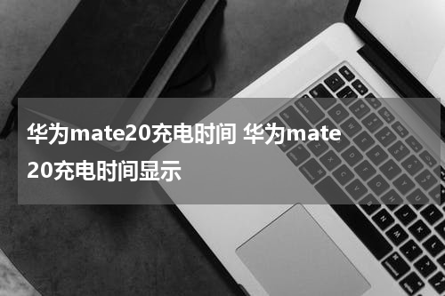 华为mate20充电时间 华为mate20充电时间显示