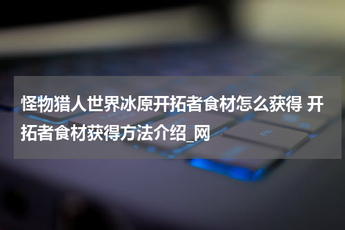 怪物猎人世界冰原开拓者食材怎么获得 开拓者食材获得方法介绍_网