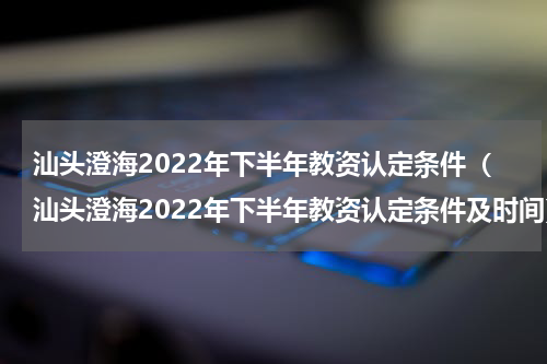 汕头澄海2022年下半年教资认定条件（汕头澄海2022年下半年教资认定条件及时间）