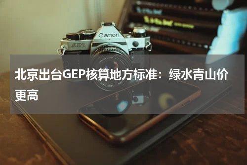 北京出台GEP核算地方标准：绿水青山价更高