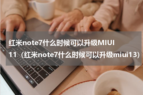 红米note7什么时候可以升级MIUI11（红米note7什么时候可以升级miui13）