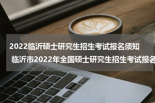 2022临沂硕士研究生招生考试报名须知 临沂市2022年全国硕士研究生招生考试报名网上确认公告