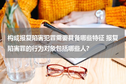 构成报复陷害犯罪需要具备哪些特征 报复陷害罪的行为对象包括哪些人?