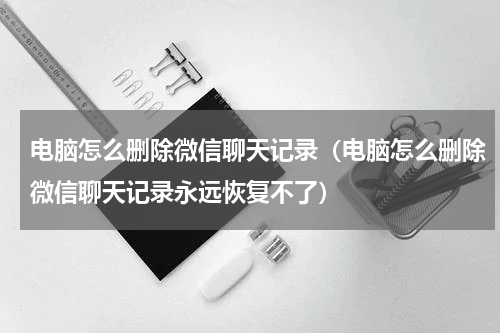 电脑怎么删除微信聊天记录（电脑怎么删除微信聊天记录永远恢复不了）