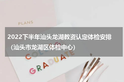 2022下半年汕头龙湖教资认定体检安排（汕头市龙湖区体检中心）