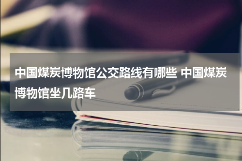 中国煤炭博物馆公交路线有哪些 中国煤炭博物馆坐几路车
