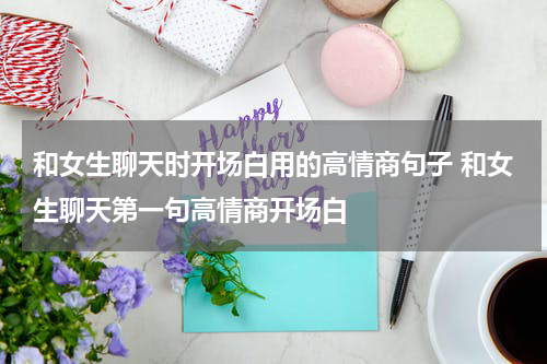 和女生聊天时开场白用的高情商句子 和女生聊天第一句高情商开场白