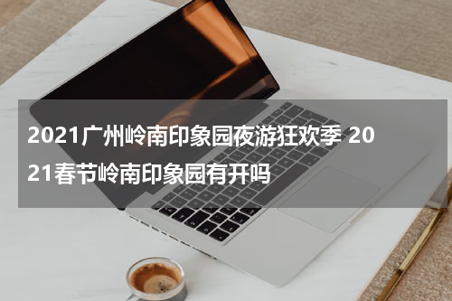 2021广州岭南印象园夜游狂欢季 2021春节岭南印象园有开吗