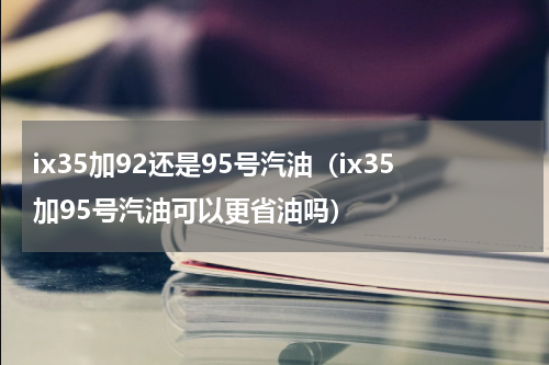 ix35加92还是95号汽油（ix35加95号汽油可以更省油吗）