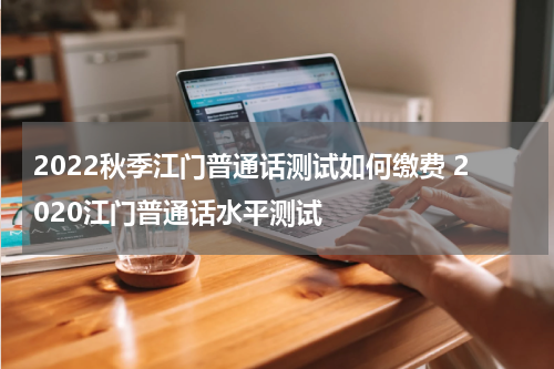 2022秋季江门普通话测试如何缴费 2020江门普通话水平测试