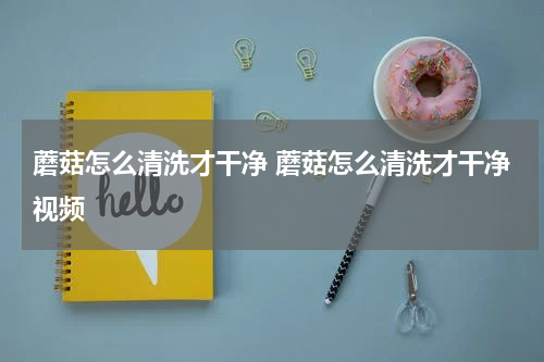 蘑菇怎么清洗才干净 蘑菇怎么清洗才干净视频