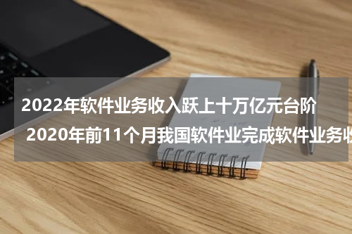 2022年软件业务收入跃上十万亿元台阶 2020年前11个月我国软件业完成软件业务收入