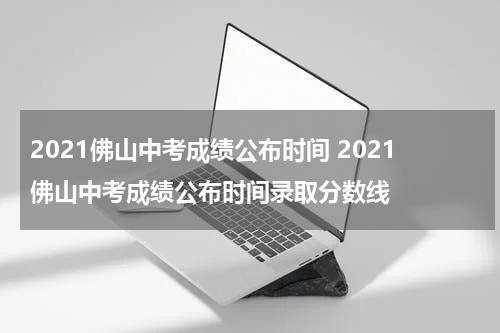 2021佛山中考成绩公布时间 2021佛山中考成绩公布时间录取分数线