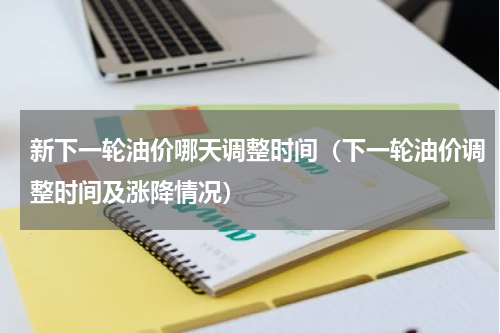 新下一轮油价哪天调整时间（下一轮油价调整时间及涨降情况）