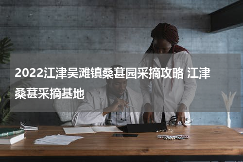 2022江津吴滩镇桑葚园采摘攻略 江津桑葚采摘基地