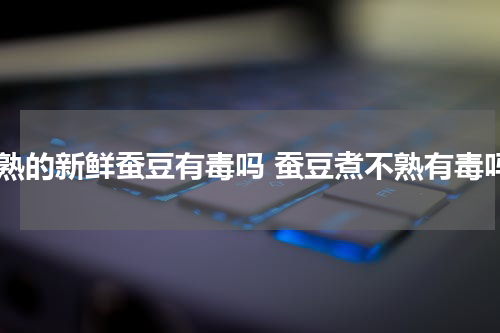 煮熟的新鲜蚕豆有毒吗 蚕豆煮不熟有毒吗