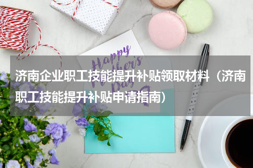 济南企业职工技能提升补贴领取材料（济南职工技能提升补贴申请指南）