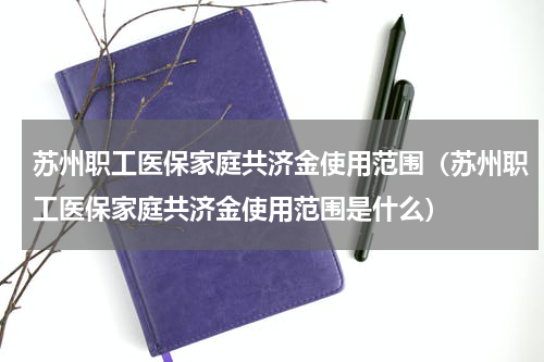 苏州职工医保家庭共济金使用范围（苏州职工医保家庭共济金使用范围是什么）
