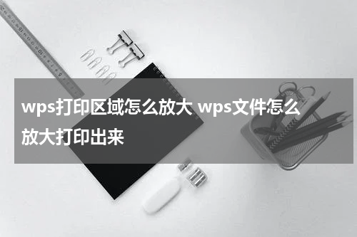 wps打印区域怎么放大 wps文件怎么放大打印出来