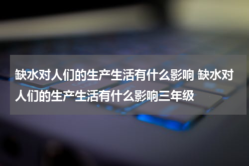 缺水对人们的生产生活有什么影响 缺水对人们的生产生活有什么影响三年级