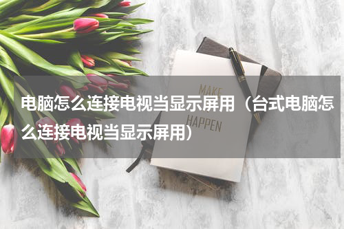 电脑怎么连接电视当显示屏用（台式电脑怎么连接电视当显示屏用）