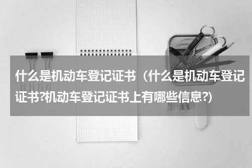 什么是机动车登记证书（什么是机动车登记证书?机动车登记证书上有哪些信息?）