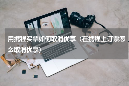 用携程买票如何取消优享（在携程上订票怎么取消优享）
