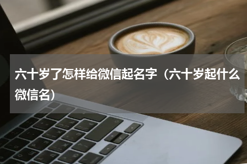 六十岁了怎样给微信起名字（六十岁起什么微信名）