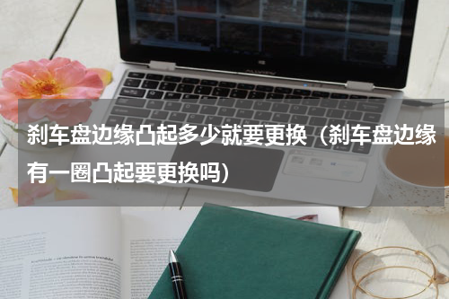 刹车盘边缘凸起多少就要更换（刹车盘边缘有一圈凸起要更换吗）