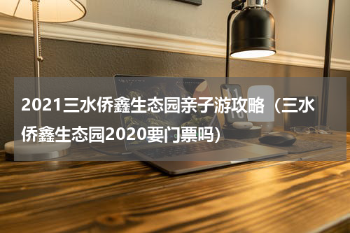 2021三水侨鑫生态园亲子游攻略（三水侨鑫生态园2020要门票吗）