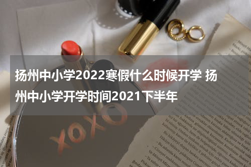 扬州中小学2022寒假什么时候开学 扬州中小学开学时间2021下半年