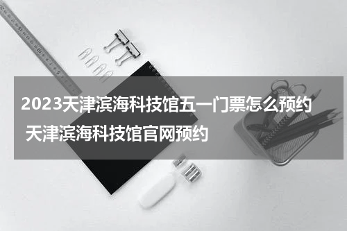 2023天津滨海科技馆五一门票怎么预约 天津滨海科技馆官网预约