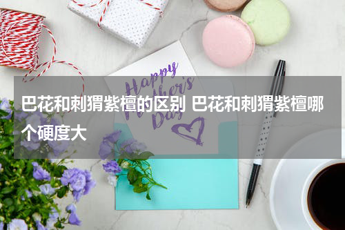 巴花和刺猬紫檀的区别 巴花和刺猬紫檀哪个硬度大
